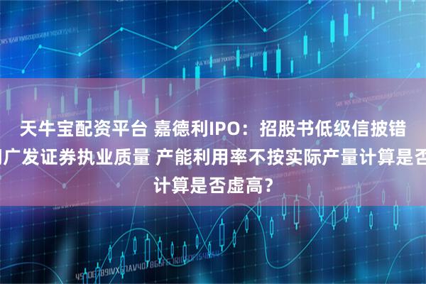 天牛宝配资平台 嘉德利IPO：招股书低级信披错误拷问广发证券执业质量 产能利用率不按实际产量计算是否虚高？