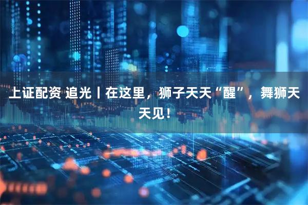 上证配资 追光丨在这里，狮子天天“醒”，舞狮天天见！