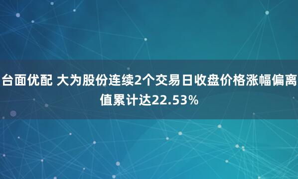 台面优配 大为股份连续2个交易日收盘价格涨幅偏离值累计达22.53%