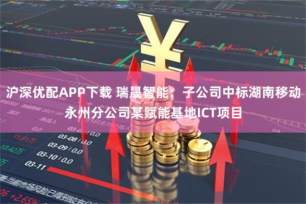 沪深优配APP下载 瑞晟智能：子公司中标湖南移动永州分公司某赋能基地ICT项目