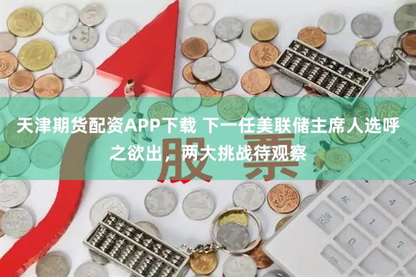 天津期货配资APP下载 下一任美联储主席人选呼之欲出,两大挑战待观察