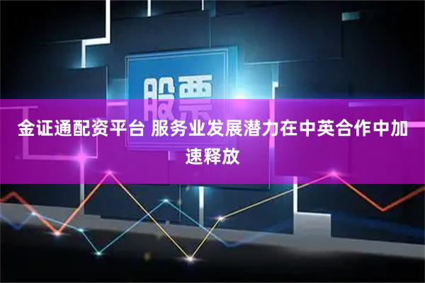 金证通配资平台 服务业发展潜力在中英合作中加速释放