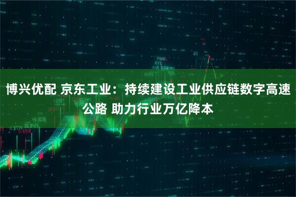 博兴优配 京东工业：持续建设工业供应链数字高速公路 助力行业万亿降本