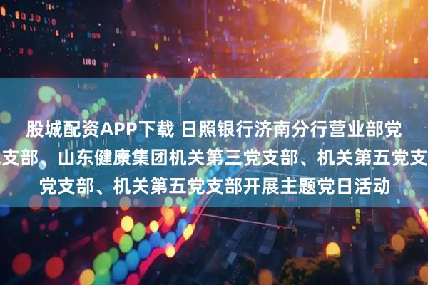 股城配资APP下载 日照银行济南分行营业部党支部联合机关第一党支部、山东健康集团机关第三党支部、机关第五党支部开展主题党日活动
