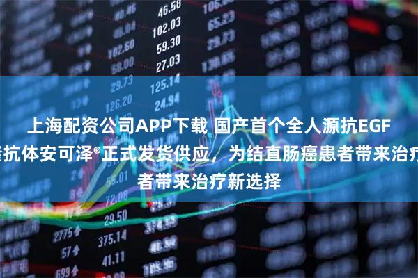 上海配资公司APP下载 国产首个全人源抗EGFR单克隆抗体安可泽®正式发货供应，为结直肠癌患者带来治疗新选择