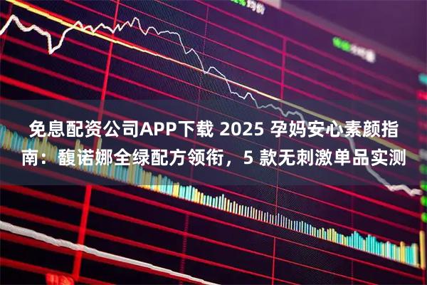 免息配资公司APP下载 2025 孕妈安心素颜指南：馥诺娜全绿配方领衔，5 款无刺激单品实测