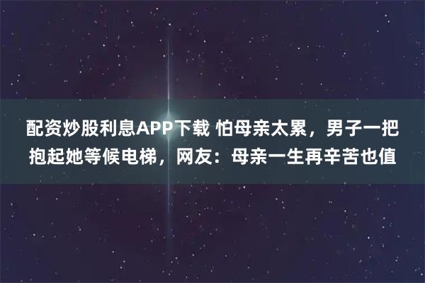 配资炒股利息APP下载 怕母亲太累，男子一把抱起她等候电梯，网友：母亲一生再辛苦也值