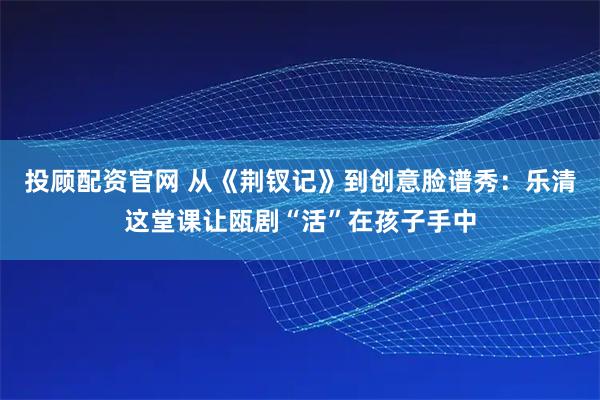 投顾配资官网 从《荆钗记》到创意脸谱秀：乐清这堂课让瓯剧“活”在孩子手中