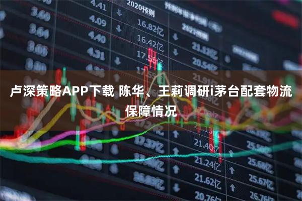 卢深策略APP下载 陈华、王莉调研i茅台配套物流保障情况