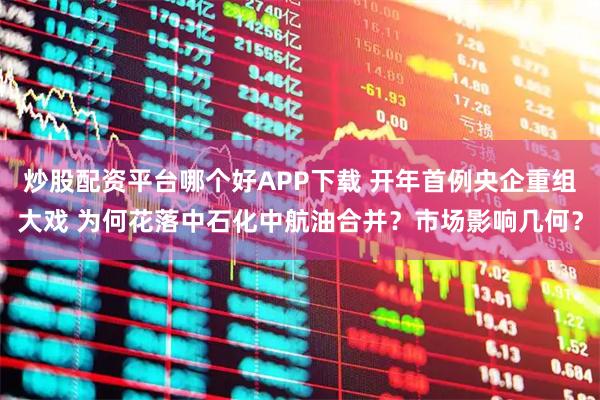 炒股配资平台哪个好APP下载 开年首例央企重组大戏 为何花落中石化中航油合并？市场影响几何？