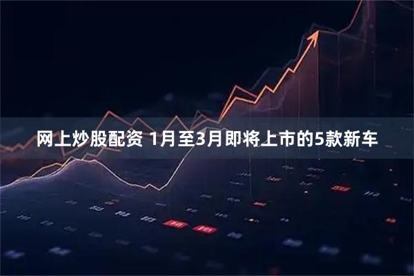 网上炒股配资 1月至3月即将上市的5款新车