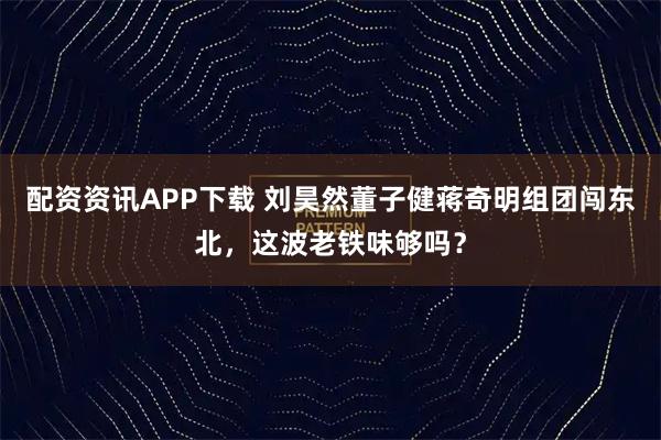 配资资讯APP下载 刘昊然董子健蒋奇明组团闯东北，这波老铁味够吗？