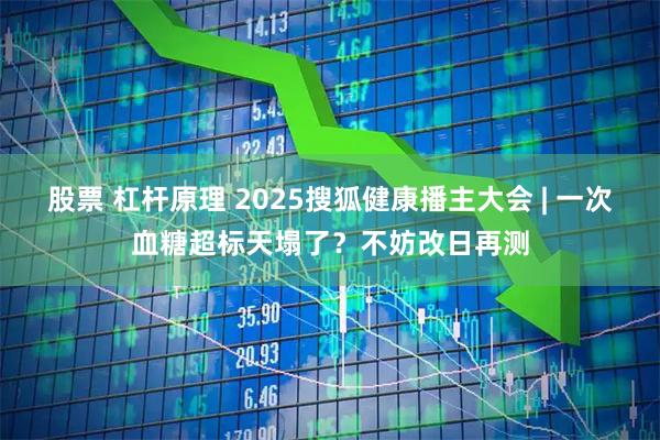 股票 杠杆原理 2025搜狐健康播主大会 | 一次血糖超标天塌了？不妨改日再测