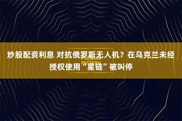 炒股配资利息 对抗俄罗斯无人机？在乌克兰未经授权使用“星链”被叫停