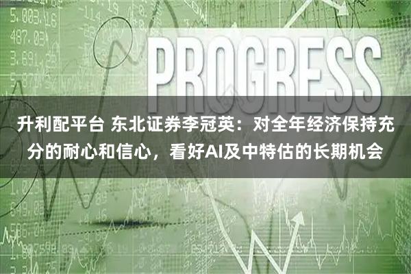 升利配平台 东北证券李冠英：对全年经济保持充分的耐心和信心，看好AI及中特估的长期机会