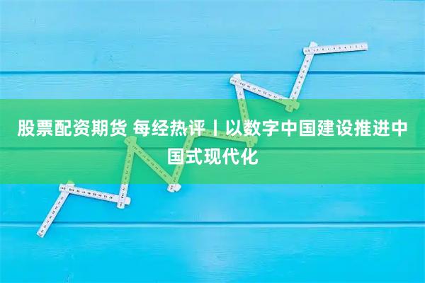 股票配资期货 每经热评丨以数字中国建设推进中国式现代化