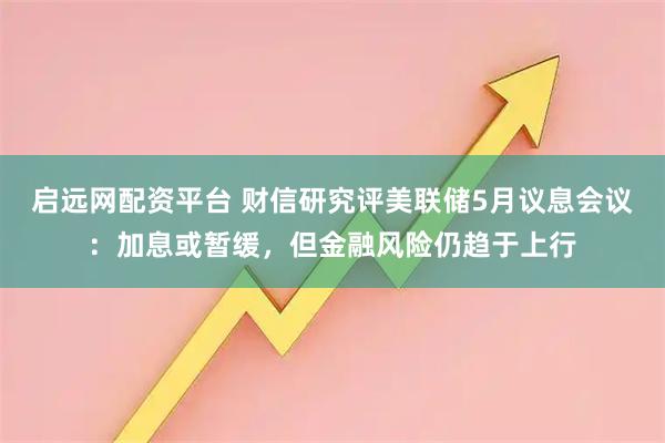 启远网配资平台 财信研究评美联储5月议息会议：加息或暂缓，但金融风险仍趋于上行