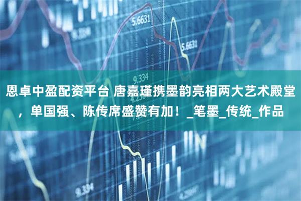 恩卓中盈配资平台 唐嘉瑾携墨韵亮相两大艺术殿堂，单国强、陈传席盛赞有加！_笔墨_传统_作品