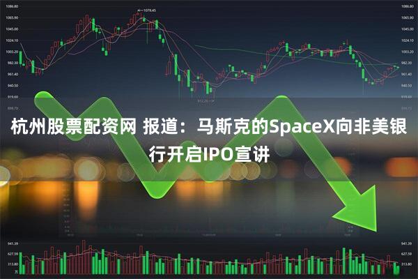 杭州股票配资网 报道：马斯克的SpaceX向非美银行开启IPO宣讲