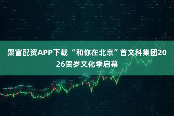 聚富配资APP下载 “和你在北京”首文科集团2026贺岁文化季启幕