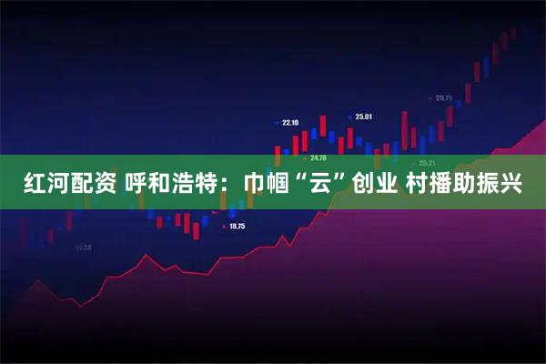 红河配资 呼和浩特：巾帼“云”创业 村播助振兴