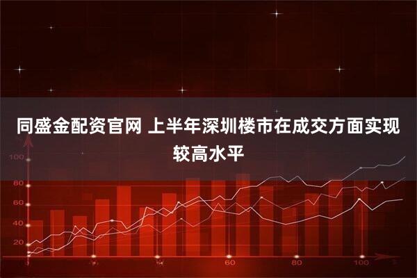 同盛金配资官网 上半年深圳楼市在成交方面实现较高水平