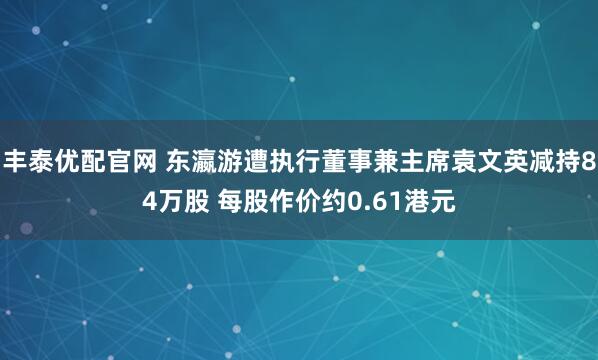 丰泰优配官网 东瀛游遭执行董事兼主席袁文英减持84万股 每股作价约0.61港元