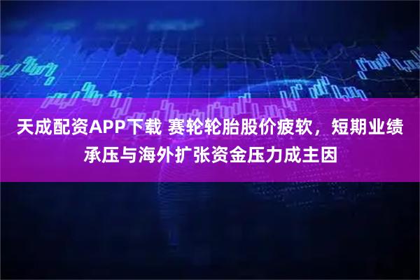 天成配资APP下载 赛轮轮胎股价疲软，短期业绩承压与海外扩张资金压力成主因