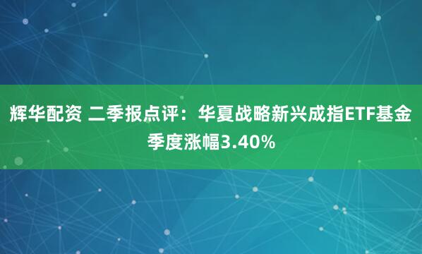 辉华配资 二季报点评：华夏战略新兴成指ETF基金季度涨幅3.40%