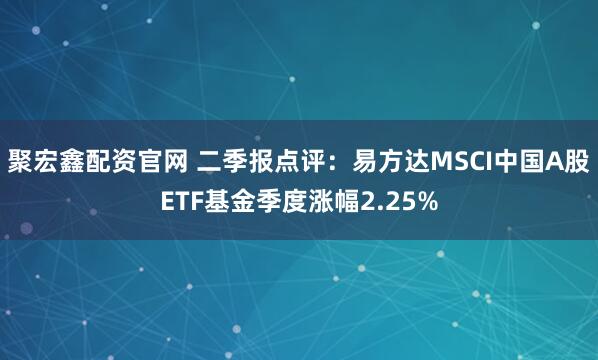 聚宏鑫配资官网 二季报点评：易方达MSCI中国A股ETF基金季度涨幅2.25%