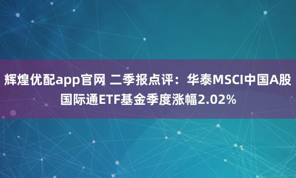 辉煌优配app官网 二季报点评：华泰MSCI中国A股国际通ETF基金季度涨幅2.02%