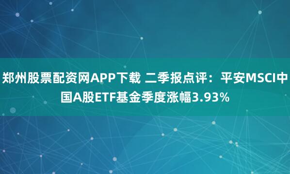 郑州股票配资网APP下载 二季报点评：平安MSCI中国A股ETF基金季度涨幅3.93%