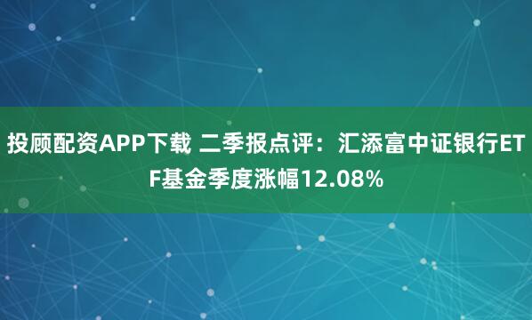 投顾配资APP下载 二季报点评：汇添富中证银行ETF基金季度涨幅12.08%