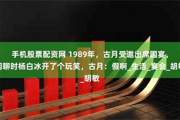 手机股票配资网 1989年，古月受邀出席国宴，闲聊时杨白冰开了个玩笑，古月：假啊_生活_宴会_胡敏