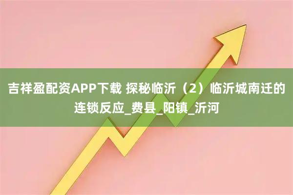 吉祥盈配资APP下载 探秘临沂（2）临沂城南迁的连锁反应_费县_阳镇_沂河