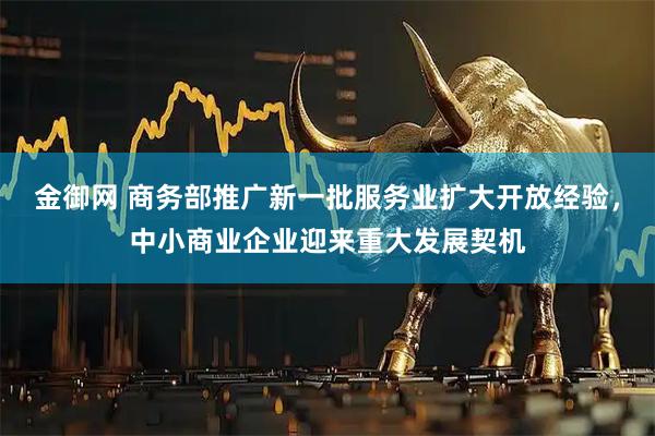 金御网 商务部推广新一批服务业扩大开放经验，中小商业企业迎来重大发展契机