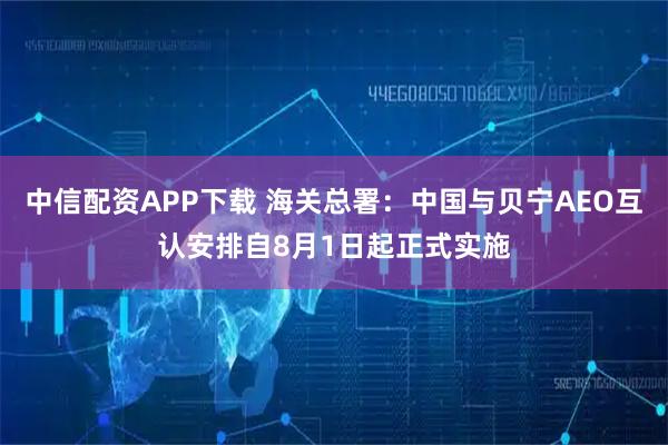 中信配资APP下载 海关总署：中国与贝宁AEO互认安排自8月1日起正式实施