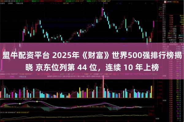 盟牛配资平台 2025年《财富》世界500强排行榜揭晓 京东位列第 44 位，连续 10 年上榜