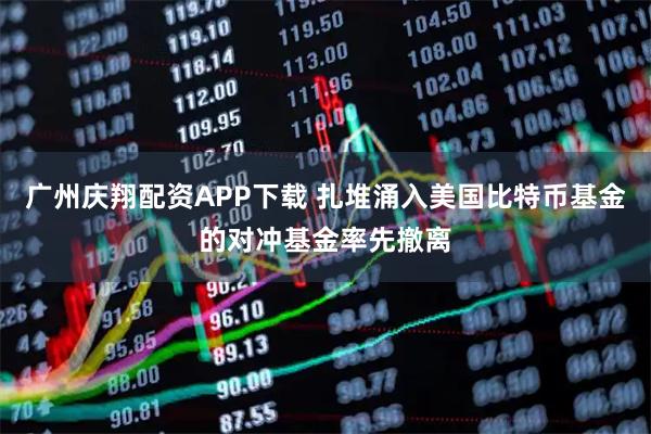 广州庆翔配资APP下载 扎堆涌入美国比特币基金的对冲基金率先撤离