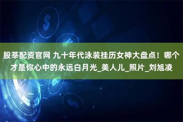 股莘配资官网 九十年代泳装挂历女神大盘点！哪个才是你心中的永远白月光_美人儿_照片_刘旭凌