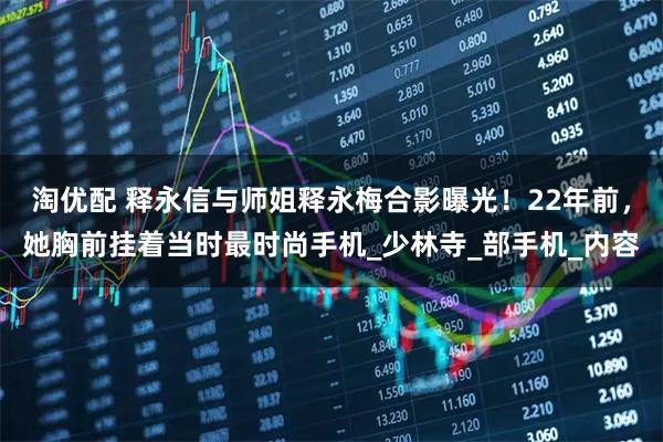 淘优配 释永信与师姐释永梅合影曝光!22年前,她胸前挂着当时最时尚手机_少林寺_部手机_内容