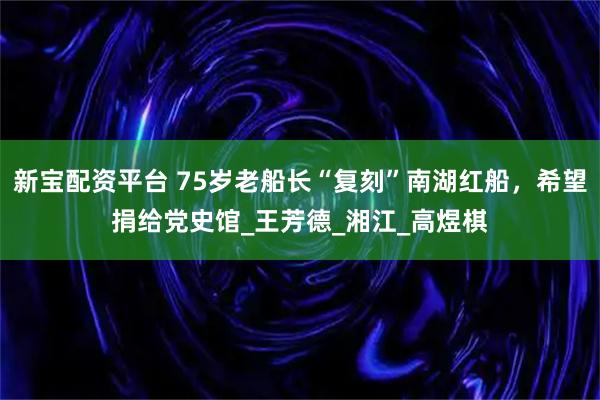 新宝配资平台 75岁老船长“复刻”南湖红船，希望捐给党史馆_王芳德_湘江_高煜棋