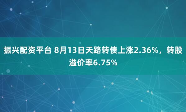 振兴配资平台 8月13日天路转债上涨2.36%，转股溢价率6.75%