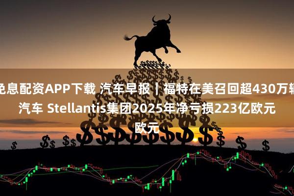 免息配资APP下载 汽车早报｜福特在美召回超430万辆汽车 Stellantis集团2025年净亏损223亿欧元