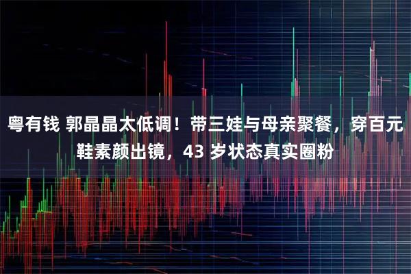 粤有钱 郭晶晶太低调！带三娃与母亲聚餐，穿百元鞋素颜出镜，43 岁状态真实圈粉