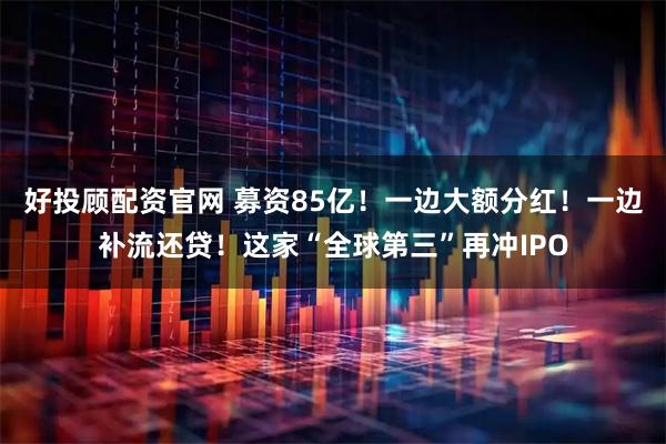 好投顾配资官网 募资85亿！一边大额分红！一边补流还贷！这家“全球第三”再冲IPO