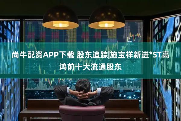 尚牛配资APP下载 股东追踪|施宝祥新进*ST高鸿前十大流通股东