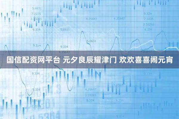 国信配资网平台 元夕良辰耀津门 欢欢喜喜闹元宵