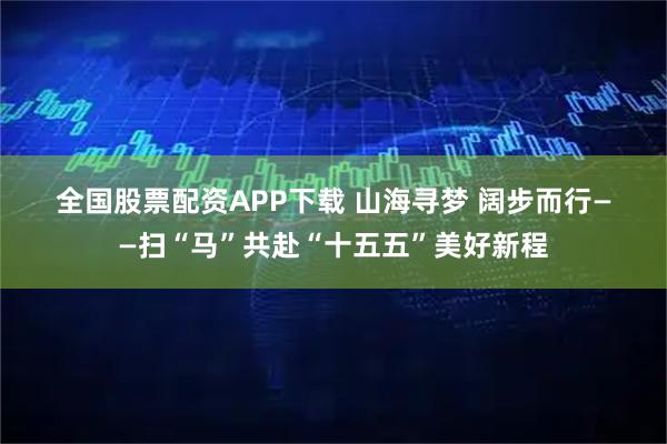 全国股票配资APP下载 山海寻梦 阔步而行——扫“马”共赴“十五五”美好新程