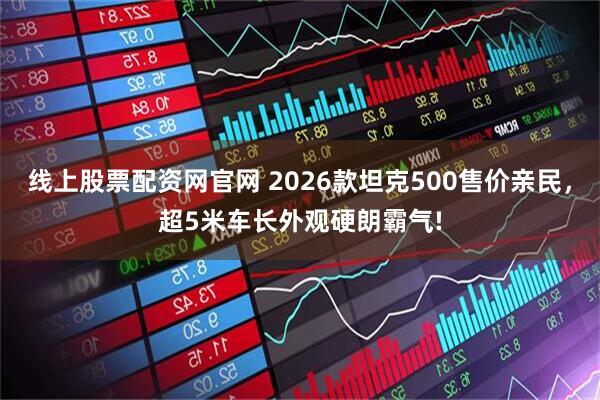线上股票配资网官网 2026款坦克500售价亲民，超5米车长外观硬朗霸气!